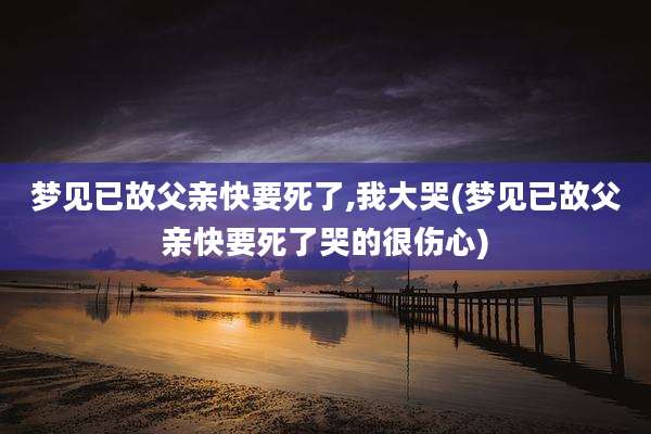 梦见已故父亲快要死了,我大哭(梦见已故父亲快要死了哭的很伤心)