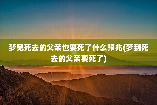 梦见死去的父亲也要死了什么预兆(梦到死去的父亲要死了)