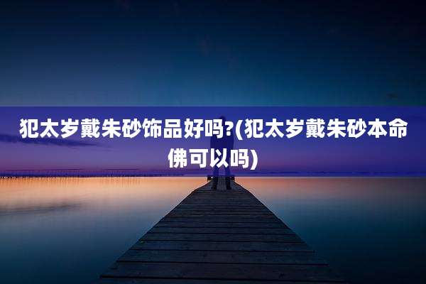 犯太岁戴朱砂饰品好吗?(犯太岁戴朱砂本命佛可以吗)
