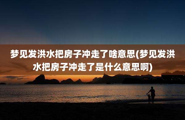 梦见发洪水把房子冲走了啥意思(梦见发洪水把房子冲走了是什么意思啊)