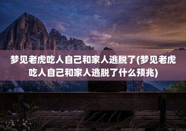 梦见老虎吃人自己和家人逃脱了(梦见老虎吃人自己和家人逃脱了什么预兆)
