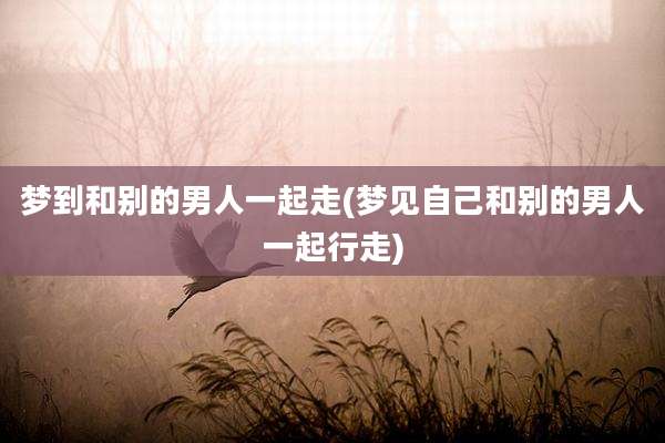 梦到和别的男人一起走(梦见自己和别的男人一起行走)