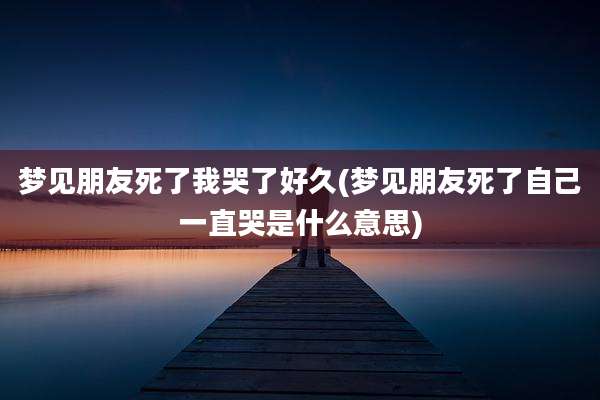 梦见朋友死了我哭了好久(梦见朋友死了自己一直哭是什么意思)