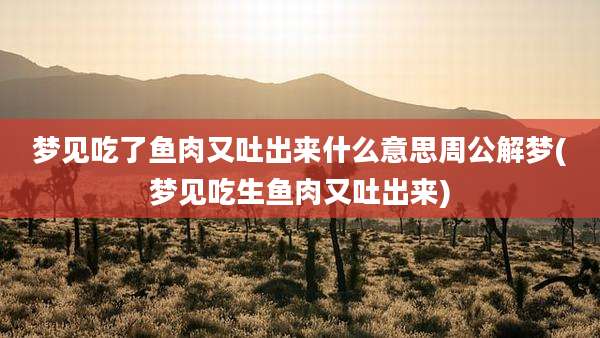 梦见吃了鱼肉又吐出来什么意思周公解梦(梦见吃生鱼肉又吐出来)