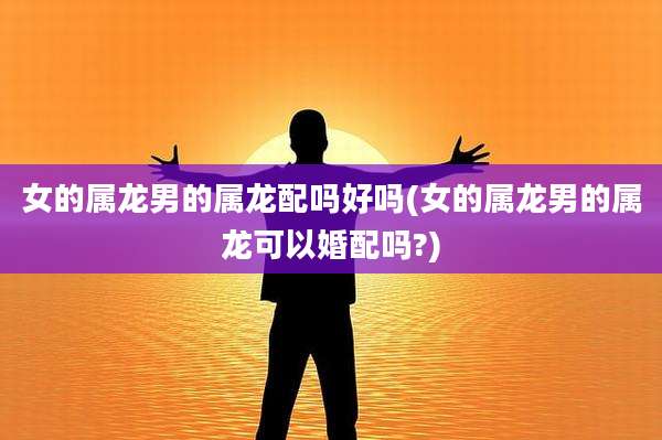 女的属龙男的属龙配吗好吗(女的属龙男的属龙可以婚配吗?)