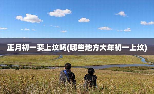 正月初一要上坟吗(哪些地方大年初一上坟)