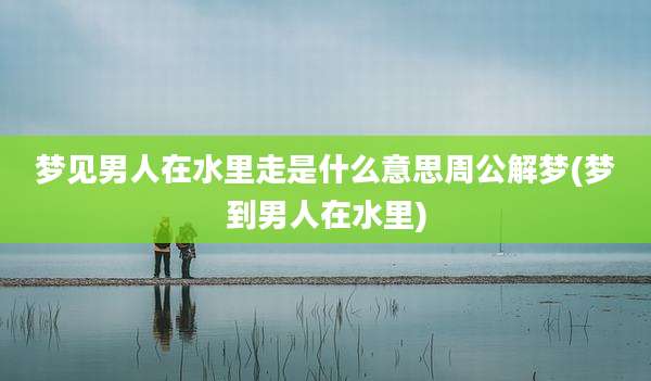 梦见男人在水里走是什么意思周公解梦(梦到男人在水里)