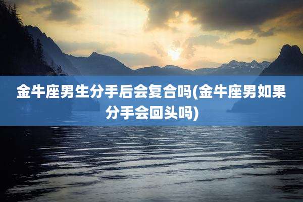 金牛座男生分手后会复合吗(金牛座男如果分手会回头吗)