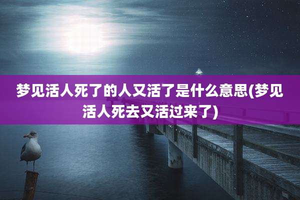 梦见活人死了的人又活了是什么意思(梦见活人死去又活过来了)