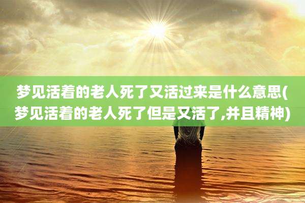 梦见活着的老人死了又活过来是什么意思(梦见活着的老人死了但是又活了,并且精神)
