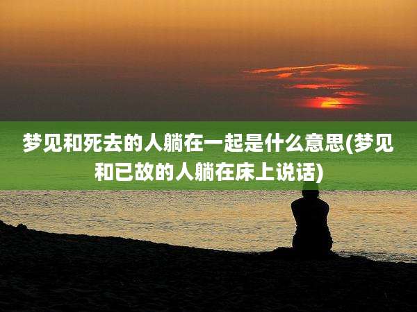 梦见和死去的人躺在一起是什么意思(梦见和已故的人躺在床上说话)
