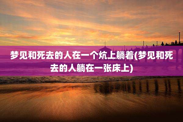 梦见和死去的人在一个炕上躺着(梦见和死去的人躺在一张床上)