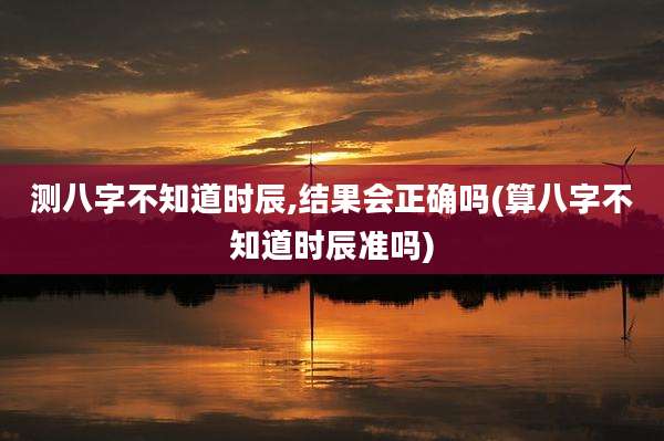 测八字不知道时辰,结果会正确吗(算八字不知道时辰准吗)