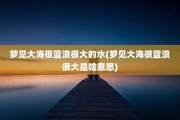 梦见大海很蓝浪很大的水(梦见大海很蓝浪很大是啥意思)