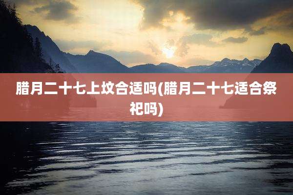 腊月二十七上坟合适吗(腊月二十七适合祭祀吗)