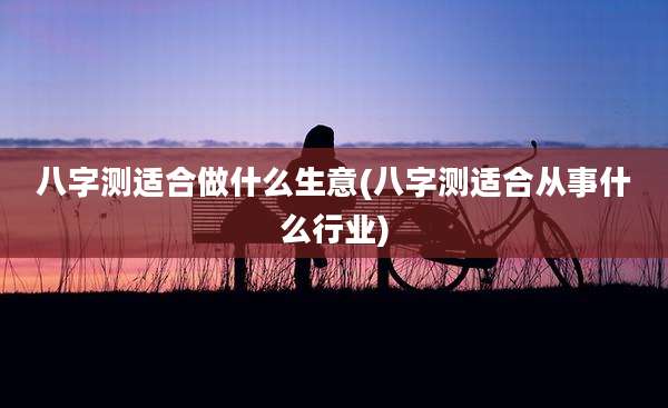 八字测适合做什么生意(八字测适合从事什么行业)