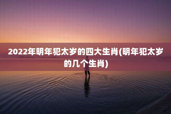 2022年明年犯太岁的四大生肖(明年犯太岁的几个生肖)