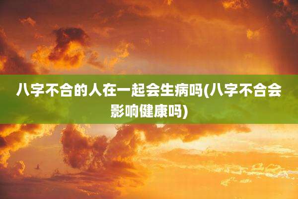 八字不合的人在一起会生病吗(八字不合会影响健康吗)
