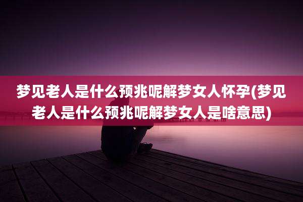 梦见老人是什么预兆呢解梦女人怀孕(梦见老人是什么预兆呢解梦女人是啥意思)