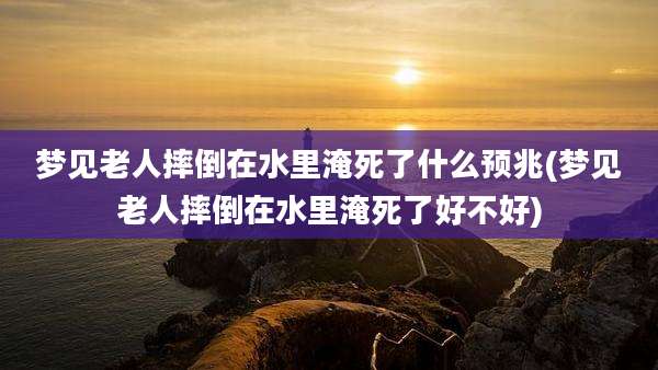 梦见老人摔倒在水里淹死了什么预兆(梦见老人摔倒在水里淹死了好不好)
