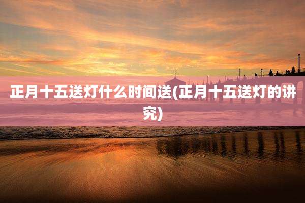 正月十五送灯什么时间送(正月十五送灯的讲究)