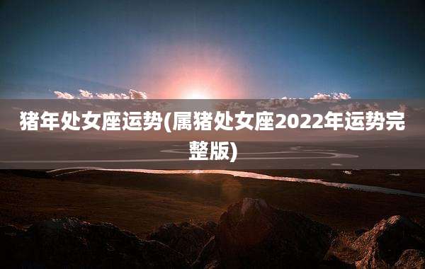 猪年处女座运势(属猪处女座2022年运势完整版)
