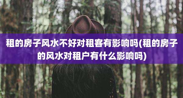 租的房子风水不好对租客有影响吗(租的房子的风水对租户有什么影响吗)