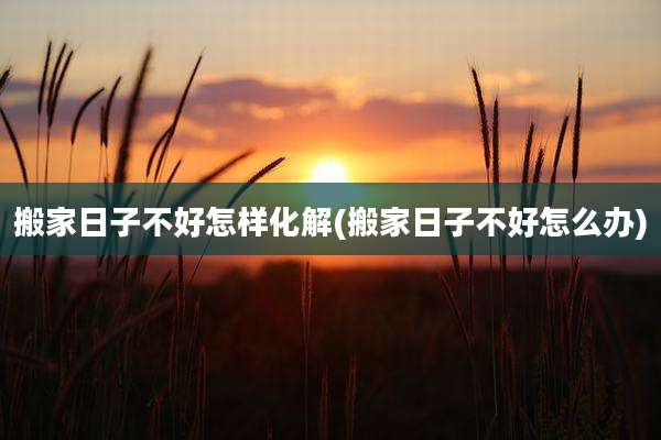 搬家日子不好怎样化解(搬家日子不好怎么办)