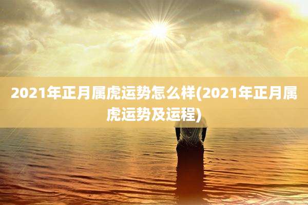 2021年正月属虎运势怎么样(2021年正月属虎运势及运程)
