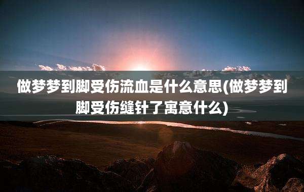 做梦梦到脚受伤流血是什么意思(做梦梦到脚受伤缝针了寓意什么)