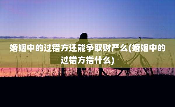 婚姻中的过错方还能争取财产么(婚姻中的过错方指什么)