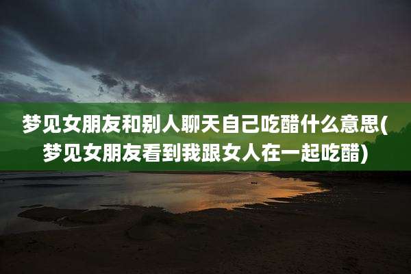 梦见女朋友和别人聊天自己吃醋什么意思(梦见女朋友看到我跟女人在一起吃醋)