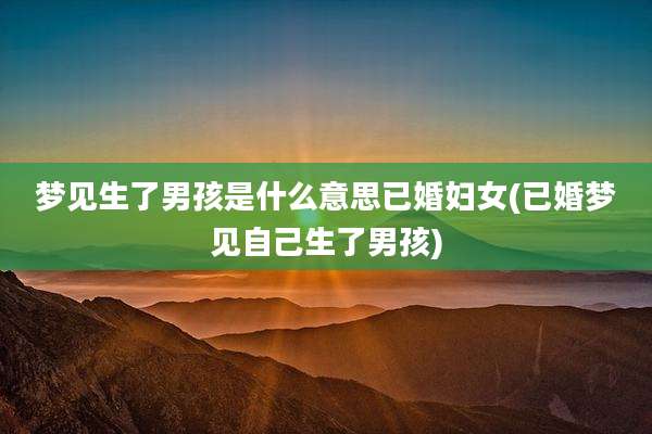 梦见生了男孩是什么意思已婚妇女(已婚梦见自己生了男孩)