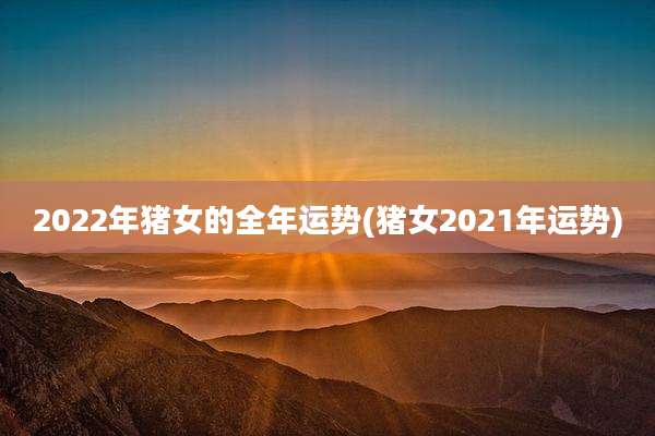2022年猪女的全年运势(猪女2021年运势)