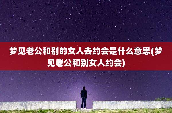梦见老公和别的女人去约会是什么意思(梦见老公和别女人约会)