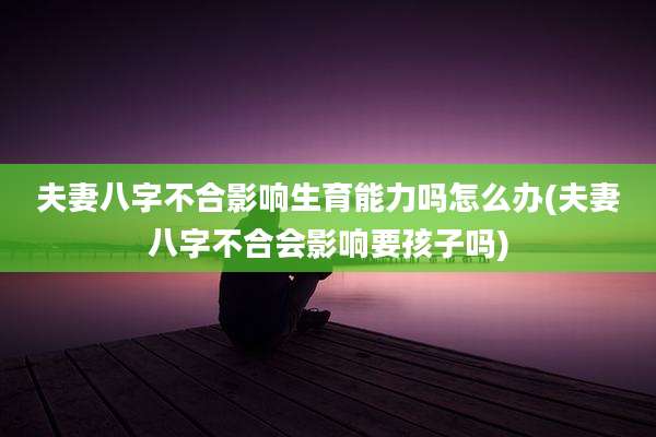 夫妻八字不合影响生育能力吗怎么办(夫妻八字不合会影响要孩子吗)