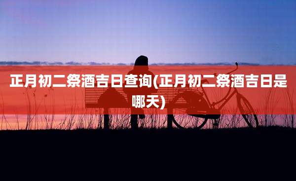 正月初二祭酒吉日查询(正月初二祭酒吉日是哪天)