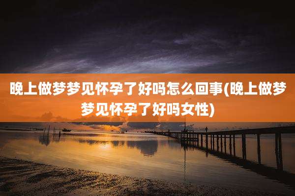 晚上做梦梦见怀孕了好吗怎么回事(晚上做梦梦见怀孕了好吗女性)