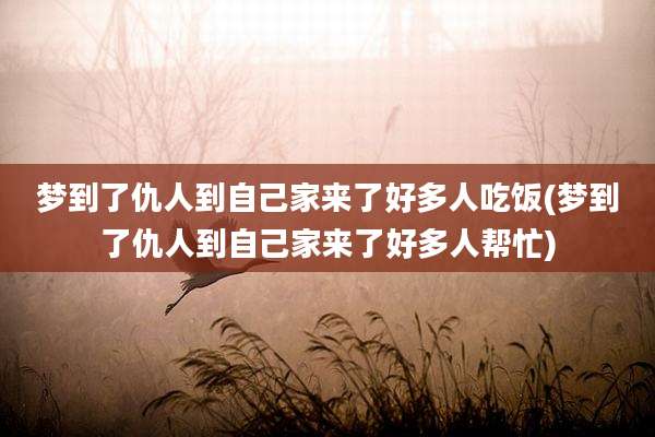 梦到了仇人到自己家来了好多人吃饭(梦到了仇人到自己家来了好多人帮忙)