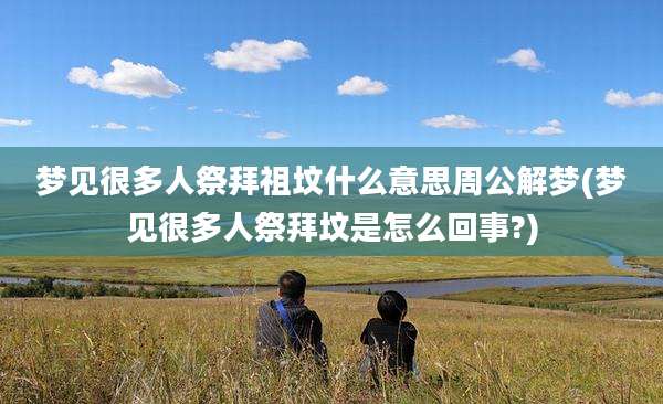 梦见很多人祭拜祖坟什么意思周公解梦(梦见很多人祭拜坟是怎么回事?)