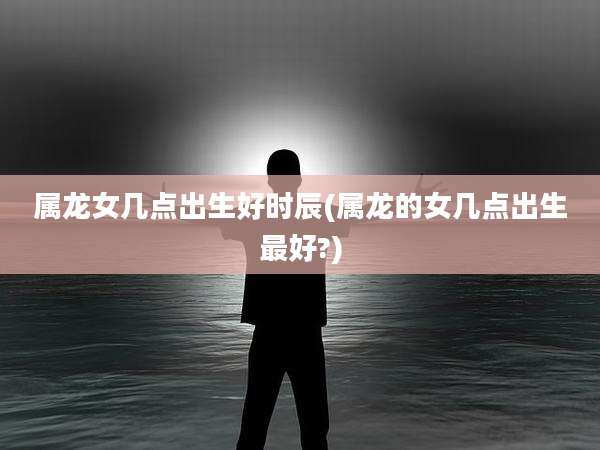 属龙女几点出生好时辰(属龙的女几点出生最好?)