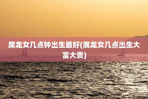 属龙女几点钟出生最好(属龙女几点出生大富大贵)