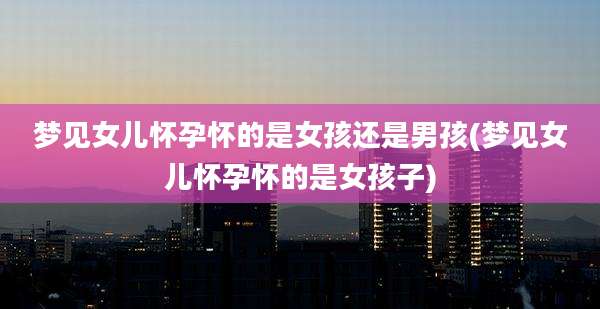梦见女儿怀孕怀的是女孩还是男孩(梦见女儿怀孕怀的是女孩子)