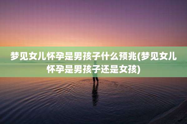 梦见女儿怀孕是男孩子什么预兆(梦见女儿怀孕是男孩子还是女孩)
