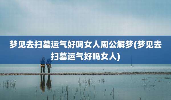 梦见去扫墓运气好吗女人周公解梦(梦见去扫墓运气好吗女人)
