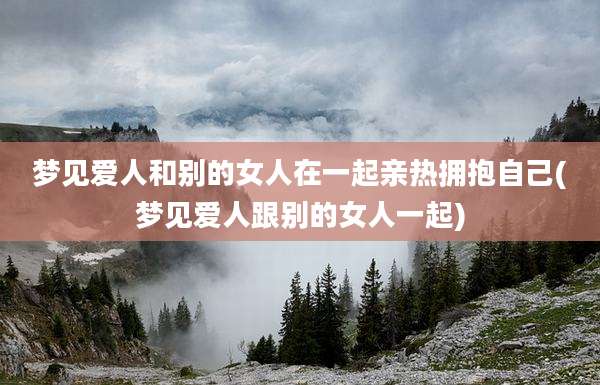 梦见爱人和别的女人在一起亲热拥抱自己(梦见爱人跟别的女人一起)