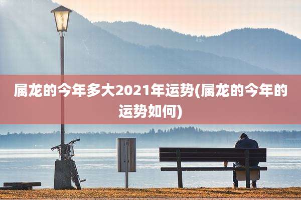 属龙的今年多大2021年运势(属龙的今年的运势如何)