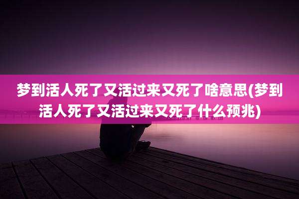 梦到活人死了又活过来又死了啥意思(梦到活人死了又活过来又死了什么预兆)