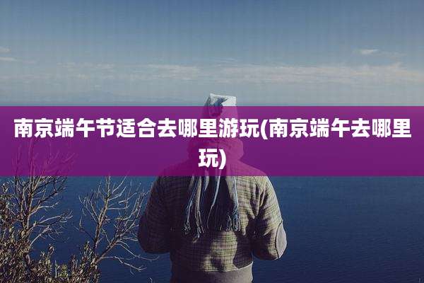 南京端午节适合去哪里游玩(南京端午去哪里玩)