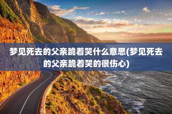 梦见死去的父亲跪着哭什么意思(梦见死去的父亲跪着哭的很伤心)